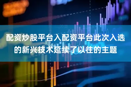 配资炒股平台入配资平台此次入选的新兴技术延续了以往的主题