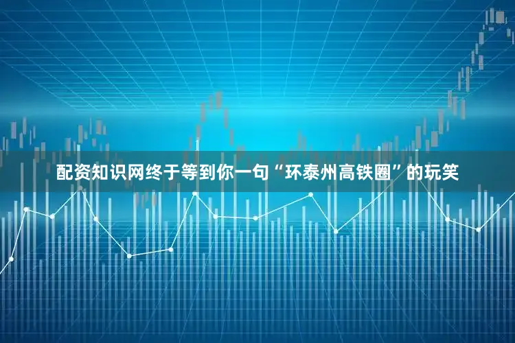 配资知识网终于等到你一句“环泰州高铁圈”的玩笑