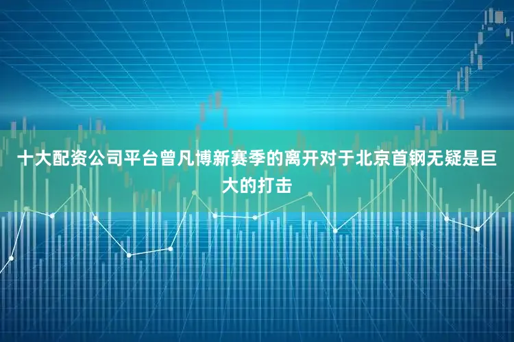 十大配资公司平台曾凡博新赛季的离开对于北京首钢无疑是巨大的打击