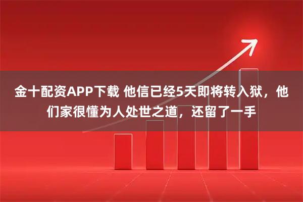 金十配资APP下载 他信已经5天即将转入狱，他们家很懂为人处世之道，还留了一手