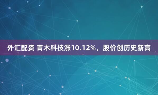 外汇配资 青木科技涨10.12%，股价创历史新高