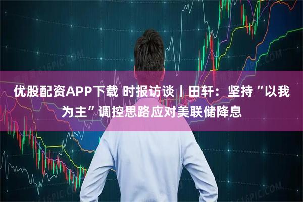 优股配资APP下载 时报访谈丨田轩：坚持“以我为主”调控思路应对美联储降息