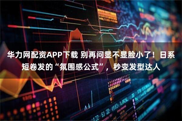 华力网配资APP下载 别再问显不显脸小了！日系短卷发的“氛围感公式”，秒变发型达人