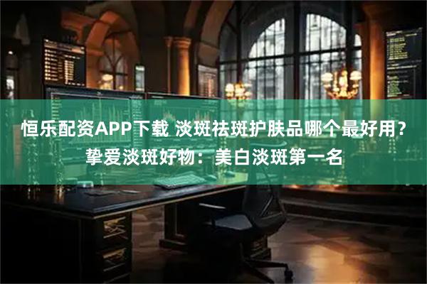 恒乐配资APP下载 淡斑祛斑护肤品哪个最好用？挚爱淡斑好物：美白淡斑第一名