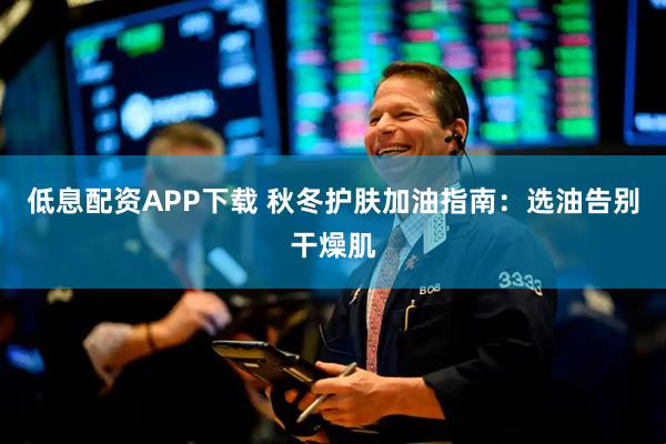低息配资APP下载 秋冬护肤加油指南：选油告别干燥肌