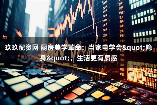 玖玖配资网 厨房美学革命：当家电学会"隐身"，生活更有质感