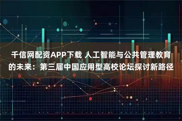 千信网配资APP下载 人工智能与公共管理教育的未来：第三届中国应用型高校论坛探讨新路径