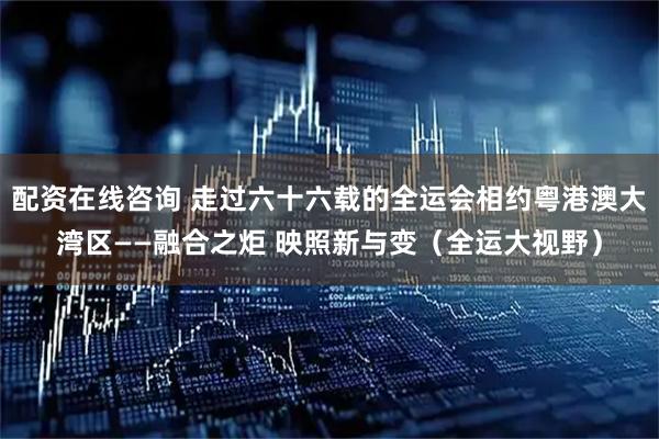 配资在线咨询 走过六十六载的全运会相约粤港澳大湾区——融合之炬 映照新与变（全运大视野）