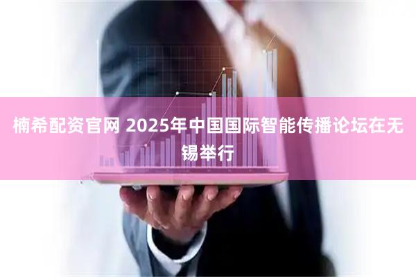 楠希配资官网 2025年中国国际智能传播论坛在无锡举行