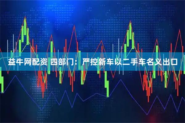 益牛网配资 四部门：严控新车以二手车名义出口
