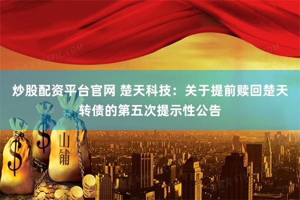 炒股配资平台官网 楚天科技：关于提前赎回楚天转债的第五次提示性公告