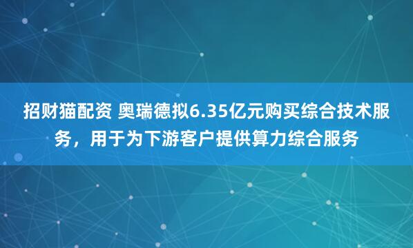 招财猫配资 奥瑞德拟6.35亿元购买综合技术服务，用于为下游客户提供算力综合服务