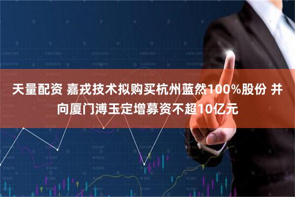 天量配资 嘉戎技术拟购买杭州蓝然100%股份 并向厦门溥玉定增募资不超10亿元