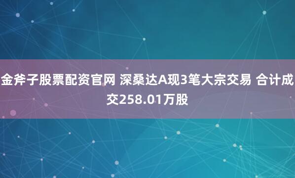 金斧子股票配资官网 深桑达A现3笔大宗交易 合计成交258.01万股