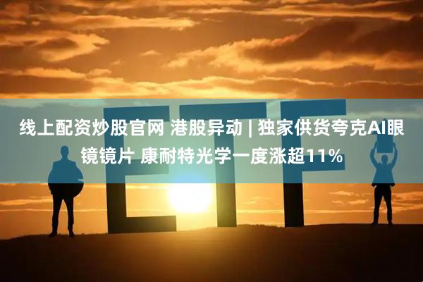 线上配资炒股官网 港股异动 | 独家供货夸克AI眼镜镜片 康耐特光学一度涨超11%