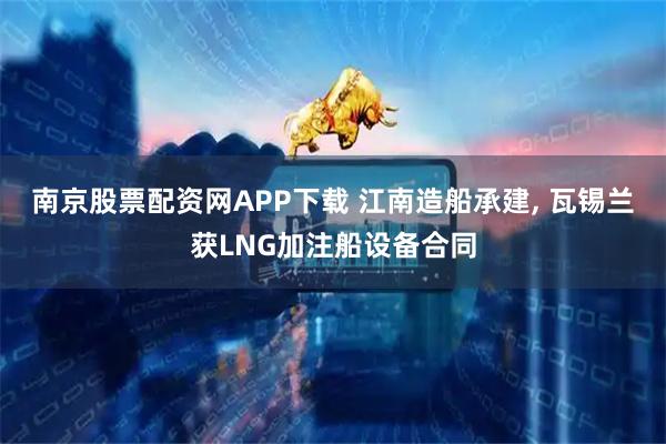 南京股票配资网APP下载 江南造船承建, 瓦锡兰获LNG加注船设备合同
