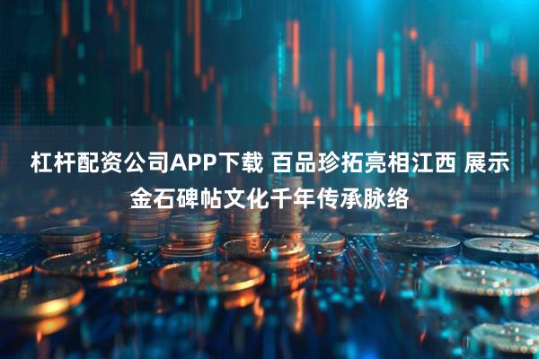 杠杆配资公司APP下载 百品珍拓亮相江西 展示金石碑帖文化千年传承脉络