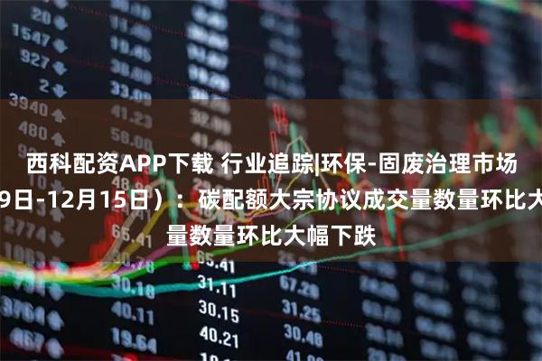 西科配资APP下载 行业追踪|环保-固废治理市场（12月9日-12月15日）：碳配额大宗协议成交量数量环比大幅下跌