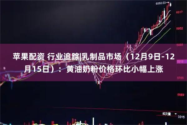 苹果配资 行业追踪|乳制品市场（12月9日-12月15日）：黄油奶粉价格环比小幅上涨