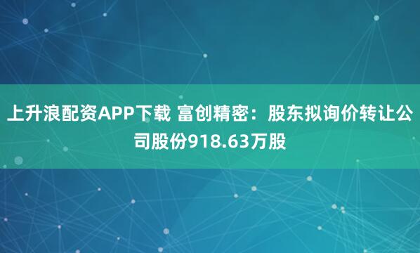 上升浪配资APP下载 富创精密：股东拟询价转让公司股份918.63万股