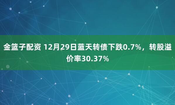 金篮子配资 12月29日蓝天转债下跌0.7%,转股溢价率30.37%