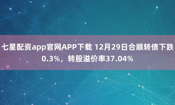 七星配资app官网APP下载 12月29日合顺转债下跌0.3%，转股溢价率37.04%