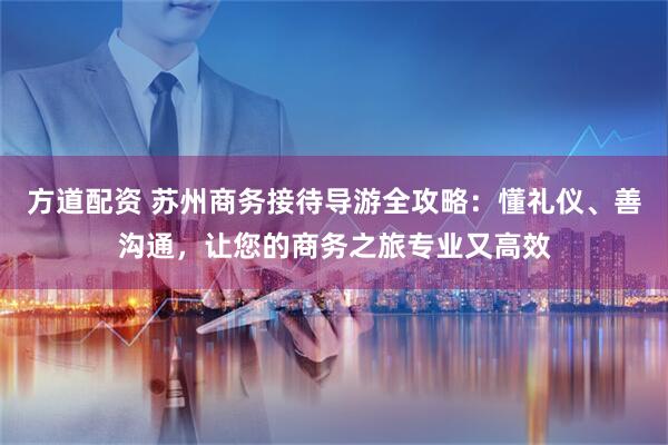方道配资 苏州商务接待导游全攻略：懂礼仪、善沟通，让您的商务之旅专业又高效