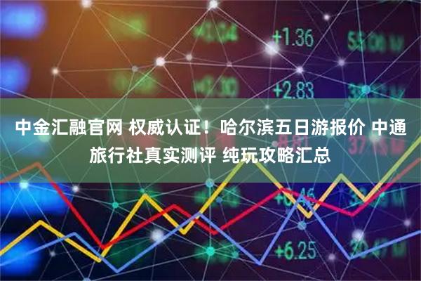 中金汇融官网 权威认证！哈尔滨五日游报价 中通旅行社真实测评 纯玩攻略汇总