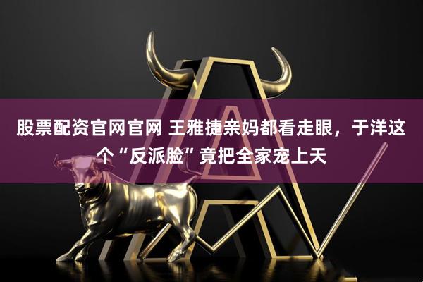 股票配资官网官网 王雅捷亲妈都看走眼,于洋这个“反派脸”竟把全家宠上天