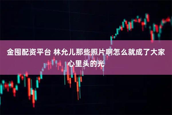 金囤配资平台 林允儿那些照片啊怎么就成了大家心里头的光