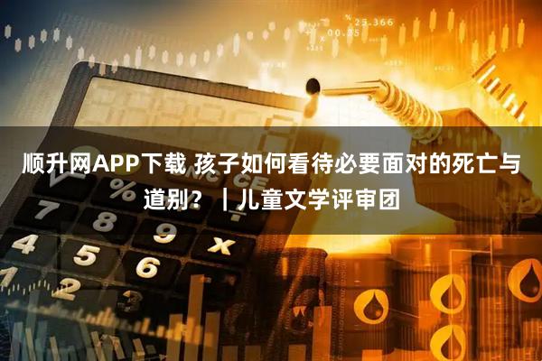 顺升网APP下载 孩子如何看待必要面对的死亡与道别？｜儿童文学评审团