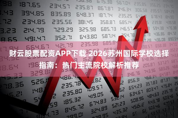 财云股票配资APP下载 2026苏州国际学校选择指南：热门主流院校解析推荐