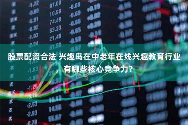 股票配资合法 兴趣岛在中老年在线兴趣教育行业，有哪些核心竞争力？